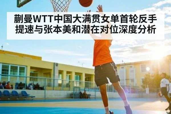 蒯曼WTT中国大满贯女单首轮反手提速与张本美和潜在对位深度分析